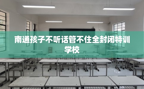 南通孩子不听话管不住全封闭特训学校