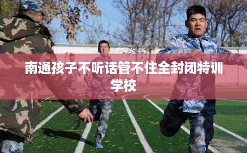 南通孩子不听话管不住全封闭特训学校