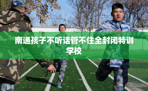 南通孩子不听话管不住全封闭特训学校