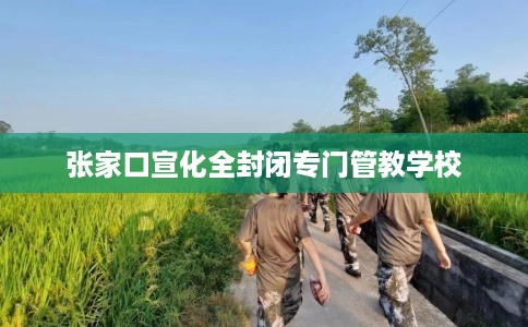 张家口宣化全封闭专门管教学校