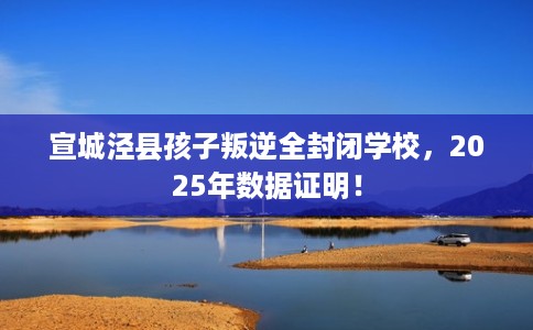 宣城泾县孩子叛逆全封闭学校，2025年数据证明！