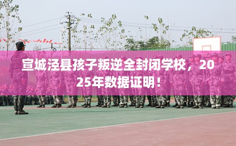 宣城泾县孩子叛逆全封闭学校，2025年数据证明！