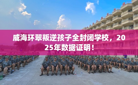 威海环翠叛逆孩子全封闭学校，2025年数据证明！