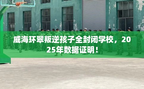 威海环翠叛逆孩子全封闭学校，2025年数据证明！
