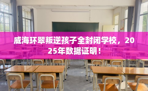 威海环翠叛逆孩子全封闭学校，2025年数据证明！