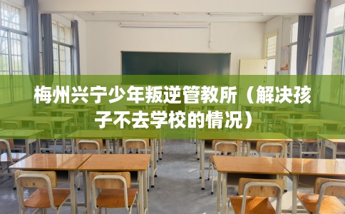 梅州兴宁少年叛逆管教所（解决孩子不去学校的情况）