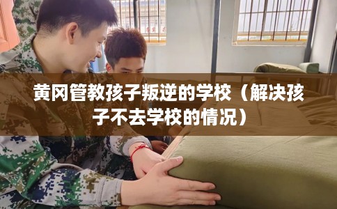 黄冈管教孩子叛逆的学校（解决孩子不去学校的情况）