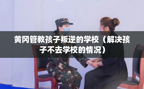 黄冈管教孩子叛逆的学校（解决孩子不去学校的情况）