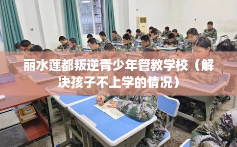 丽水莲都叛逆青少年管教学校（解决孩子不上学的情况）