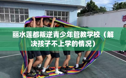 丽水莲都叛逆青少年管教学校（解决孩子不上学的情况）