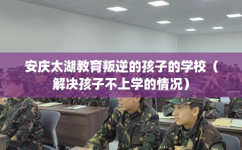 安庆太湖教育叛逆的孩子的学校（解决孩子不上学的情况）