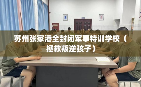 苏州张家港全封闭军事特训学校（拯救叛逆孩子）