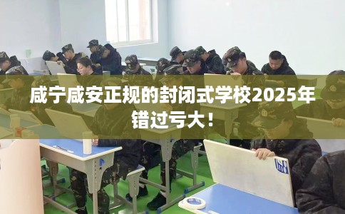 咸宁咸安正规的封闭式学校2025年错过亏大！