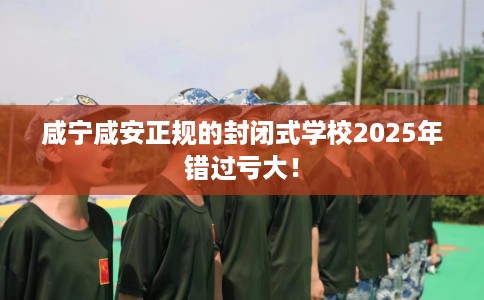 咸宁咸安正规的封闭式学校2025年错过亏大！