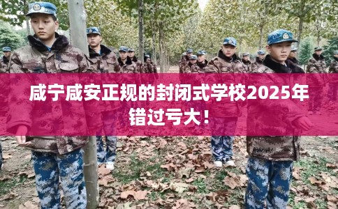 咸宁咸安正规的封闭式学校2025年错过亏大！