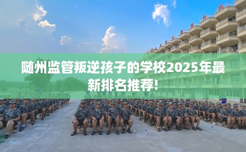 随州监管叛逆孩子的学校2025年最新排名推荐!