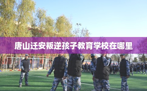 唐山迁安叛逆孩子教育学校在哪里