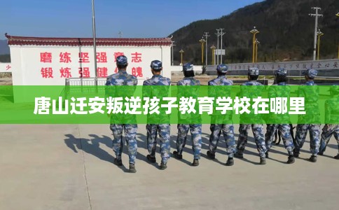 唐山迁安叛逆孩子教育学校在哪里