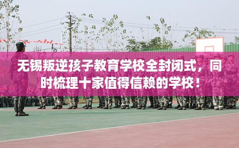 无锡叛逆孩子教育学校全封闭式，同时梳理十家值得信赖的学校！