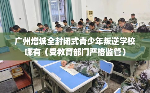 广州增城全封闭式青少年叛逆学校哪有（受教育部门严格监管）