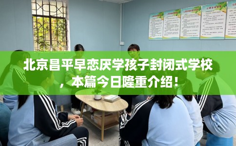 北京昌平早恋厌学孩子封闭式学校，本篇今日隆重介绍！