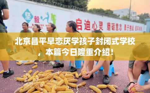 北京昌平早恋厌学孩子封闭式学校，本篇今日隆重介绍！