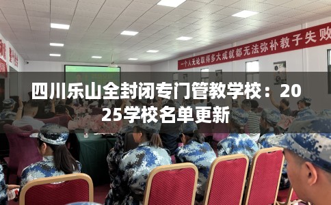 四川乐山全封闭专门管教学校：2025学校名单更新