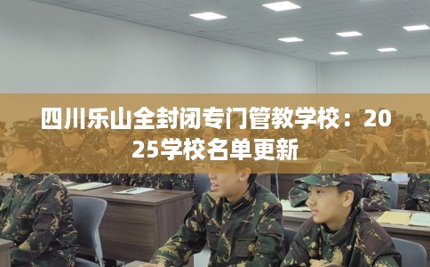 四川乐山全封闭专门管教学校：2025学校名单更新