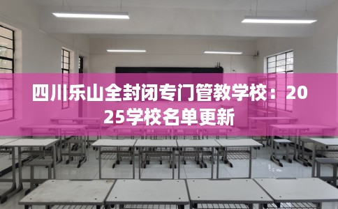四川乐山全封闭专门管教学校：2025学校名单更新