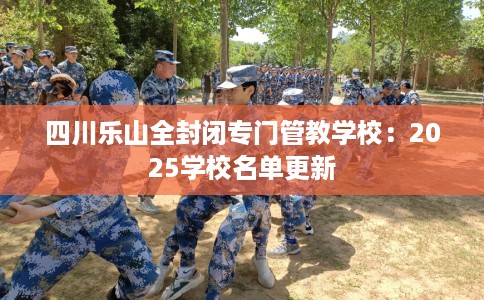 四川乐山全封闭专门管教学校：2025学校名单更新