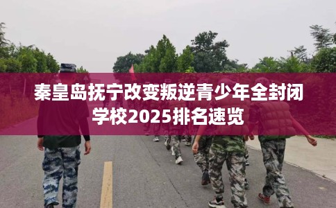秦皇岛抚宁改变叛逆青少年全封闭学校2025排名速览