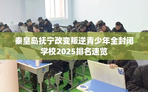 秦皇岛抚宁改变叛逆青少年全封闭学校2025排名速览