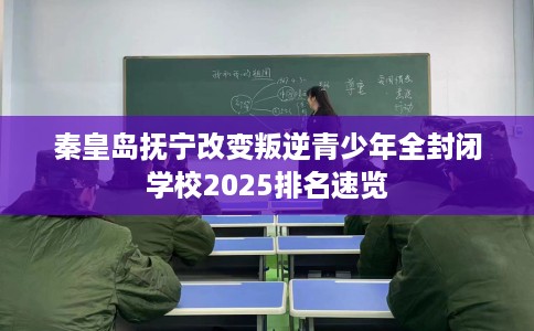 秦皇岛抚宁改变叛逆青少年全封闭学校2025排名速览