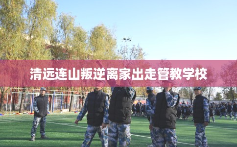 清远连山叛逆离家出走管教学校