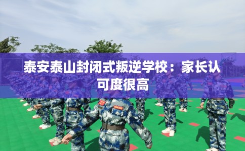 泰安泰山封闭式叛逆学校：家长认可度很高