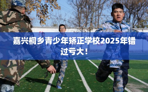 嘉兴桐乡青少年矫正学校2025年错过亏大！