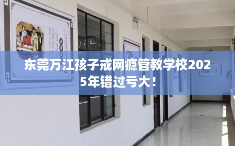 东莞万江孩子戒网瘾管教学校2025年错过亏大！