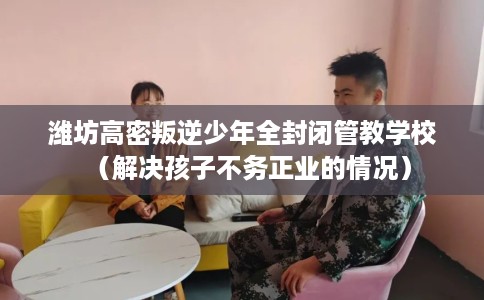 潍坊高密叛逆少年全封闭管教学校（解决孩子不务正业的情况）