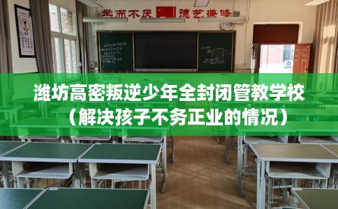 潍坊高密叛逆少年全封闭管教学校（解决孩子不务正业的情况）