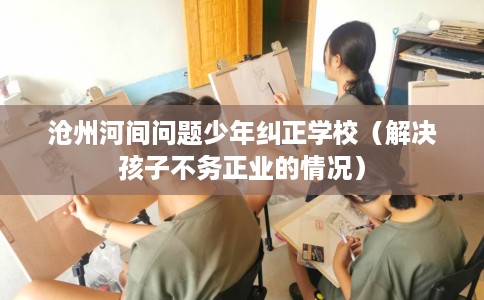 沧州河间问题少年纠正学校（解决孩子不务正业的情况）