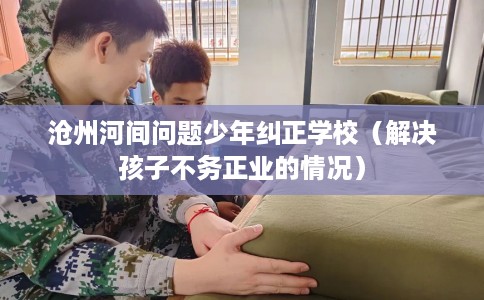 沧州河间问题少年纠正学校（解决孩子不务正业的情况）
