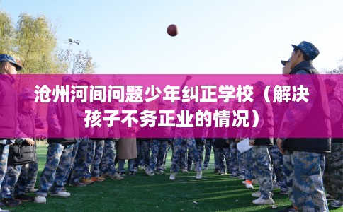 沧州河间问题少年纠正学校（解决孩子不务正业的情况）