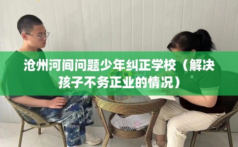 沧州河间问题少年纠正学校（解决孩子不务正业的情况）