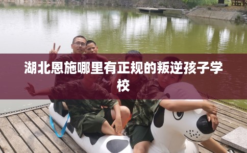 湖北恩施哪里有正规的叛逆孩子学校