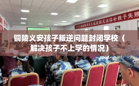 铜陵义安孩子叛逆问题封闭学校（解决孩子不上学的情况）