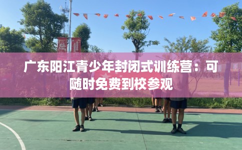 广东阳江青少年封闭式训练营:可随时免费到校参观 广东阳江青少年封闭式训练营:可随时免费到校参观