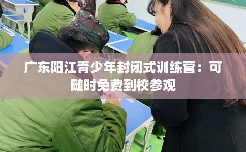 广东阳江青少年封闭式训练营:可随时免费到校参观 广东阳江青少年封闭式训练营:可随时免费到校参观