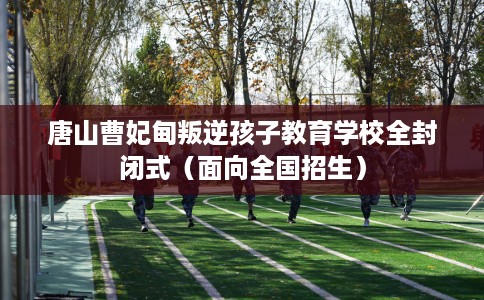 唐山曹妃甸叛逆孩子教育学校全封闭式（面向全国招生）