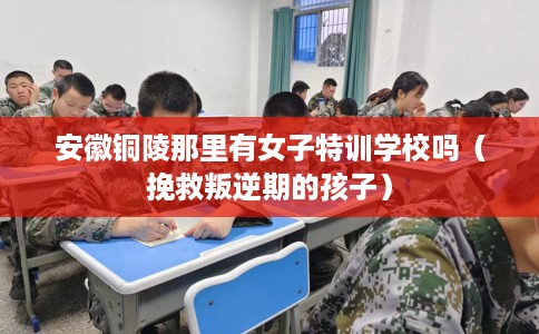 安徽铜陵那里有女子特训学校吗（挽救叛逆期的孩子）