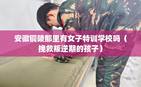安徽铜陵那里有女子特训学校吗（挽救叛逆期的孩子）
